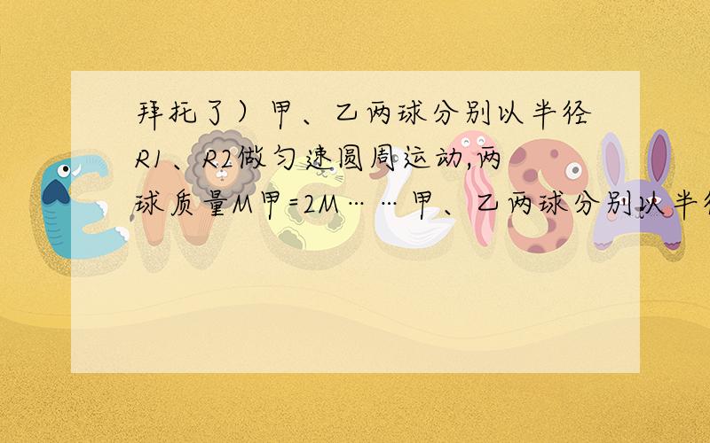 拜托了）甲、乙两球分别以半径R1、R2做匀速圆周运动,两球质量M甲=2M……甲、乙两球分别以半径R1、R2做匀速圆周运动,两球质量M甲=2M乙,圆半径R甲=R乙/3,甲球每分钟转30周,乙球每分钟转20周,则