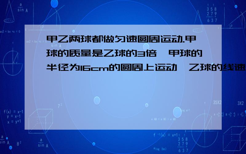 甲乙两球都做匀速圆周运动.甲球的质量是乙球的3倍,甲球的半径为16cm的圆周上运动,乙球的线速度是甲...甲乙两球都做匀速圆周运动.甲球的质量是乙球的3倍,甲球的半径为16cm的圆周上运动,乙