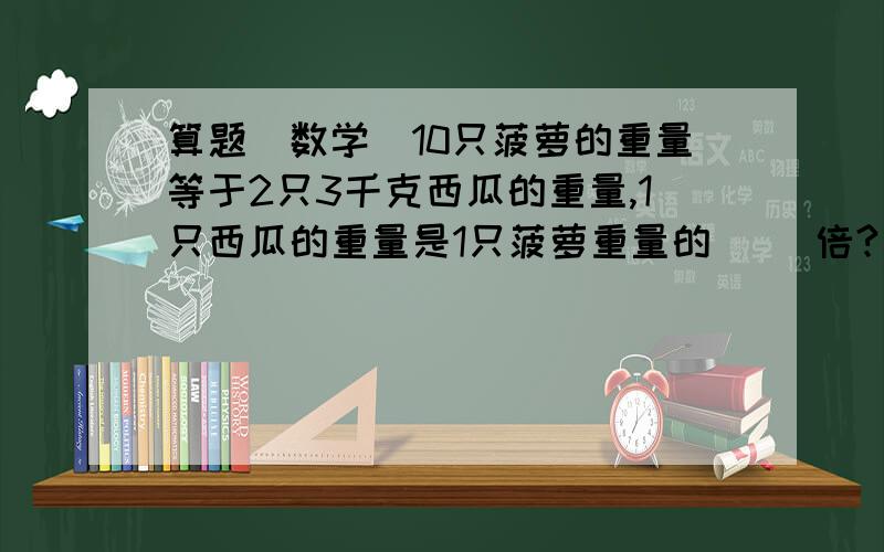 算题（数学）10只菠萝的重量等于2只3千克西瓜的重量,1只西瓜的重量是1只菠萝重量的（ ）倍?马上就要,