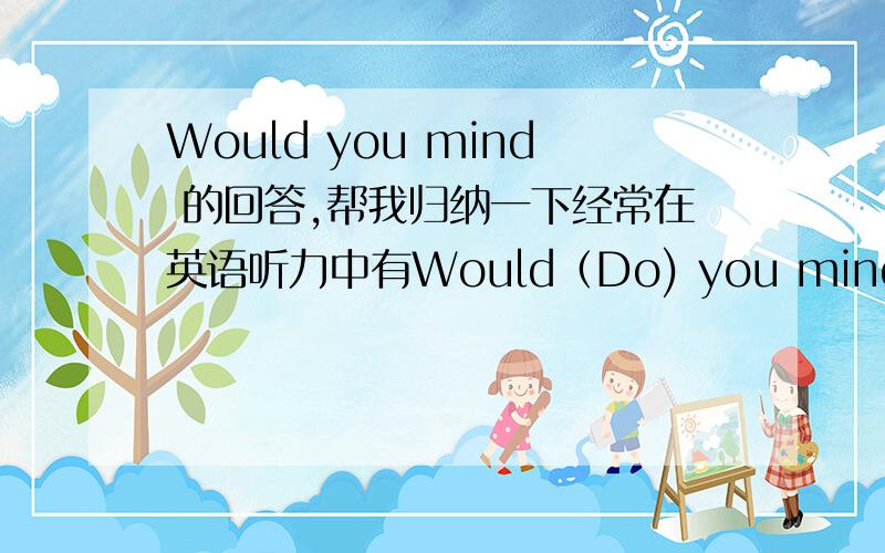 Would you mind 的回答,帮我归纳一下经常在英语听力中有Would（Do) you mind ……这样的题目,给几个选项,看看都差不多.有时语法选择题有会有这样的情景应答.您能帮我归纳一下,不介意有哪些回答,