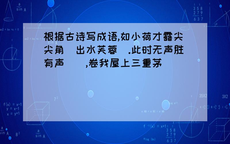 根据古诗写成语,如小荷才露尖尖角（出水芙蓉）.此时无声胜有声（）,卷我屋上三重茅（）