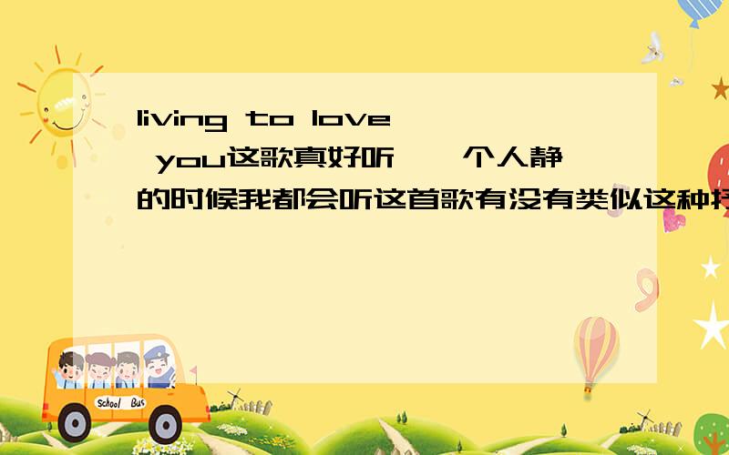 living to love you这歌真好听,一个人静的时候我都会听这首歌有没有类似这种抒情的歌要好听哦,感觉万分举5首