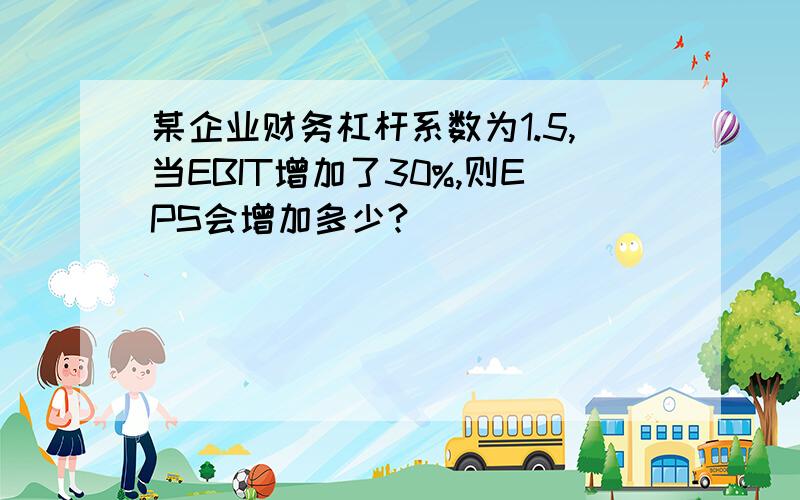 某企业财务杠杆系数为1.5,当EBIT增加了30%,则EPS会增加多少?