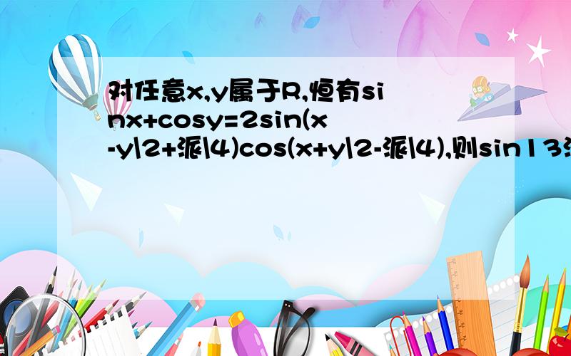 对任意x,y属于R,恒有sinx+cosy=2sin(x-y\2+派\4)cos(x+y\2-派\4),则sin13派\24cos5派\24等于