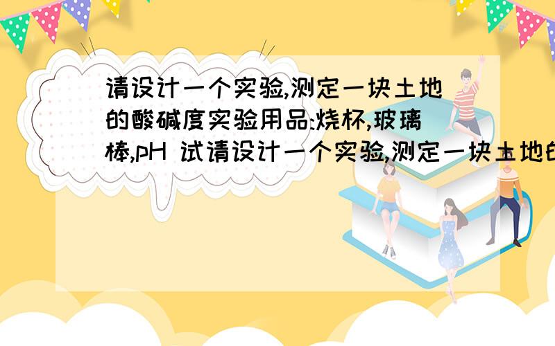 请设计一个实验,测定一块土地的酸碱度实验用品:烧杯,玻璃棒,pH 试请设计一个实验,测定一块土地的酸碱度实验用品:烧杯,玻璃棒,pH 试纸,蒸馏水