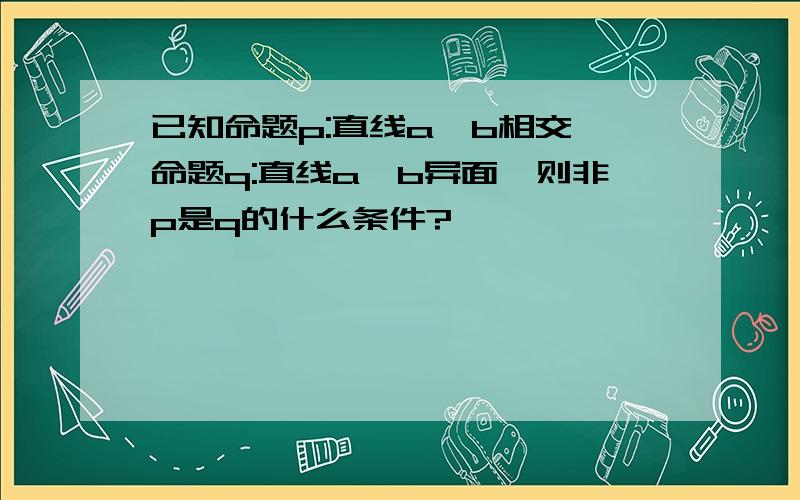 已知命题p:直线a,b相交,命题q:直线a,b异面,则非p是q的什么条件?