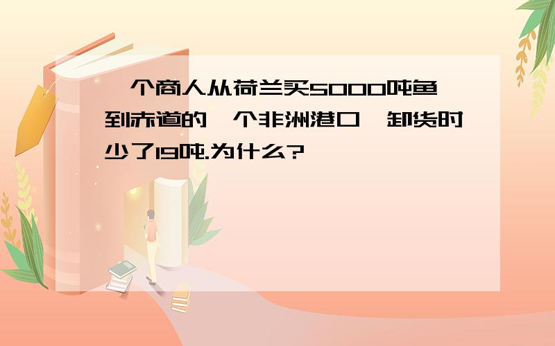 一个商人从荷兰买5000吨鱼到赤道的一个非洲港口,卸货时少了19吨.为什么?