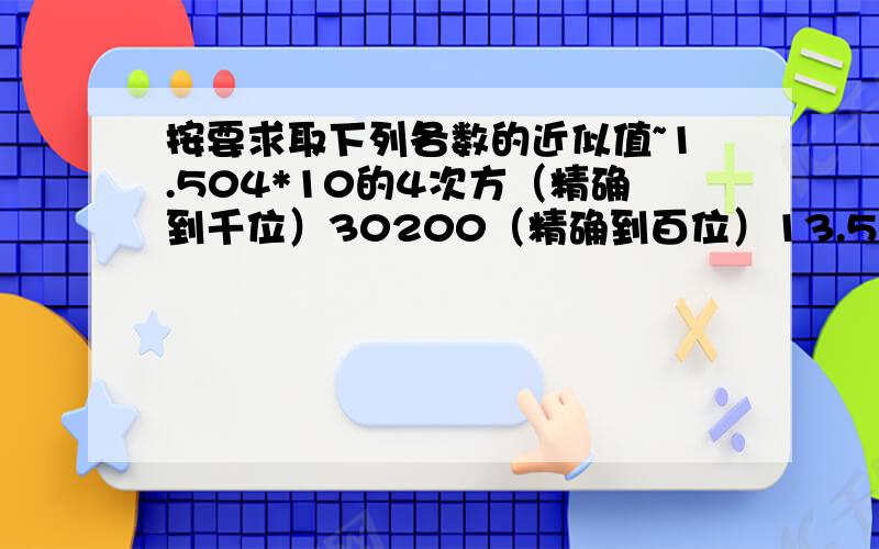 按要求取下列各数的近似值~1.504*10的4次方（精确到千位）30200（精确到百位）13.52095亿（精确到万位）另外：近似数3.52*10的4次方精确到______位?近似数6.0*10的8次方精确到______位?要说明过程哈