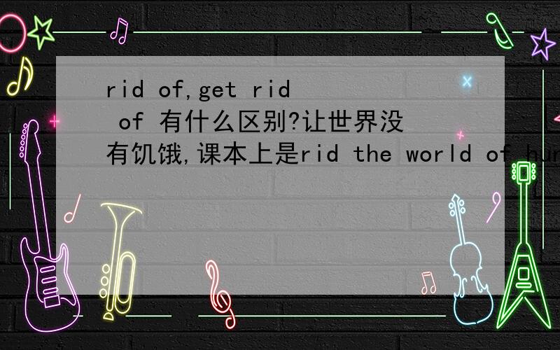 rid of,get rid of 有什么区别?让世界没有饥饿,课本上是rid the world of hunger,可否说rid the hunger of the world?似乎后面一种用法更多见．rid...of里,rid后接去除的东西还是去除的对象?rid the hunger of the world