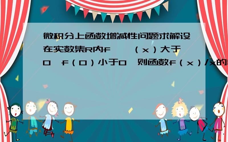 微积分上函数增减性问题求解设在实数集R内f''（x）大于0,f（0）小于0,则函数f（x）/x的单调性如何