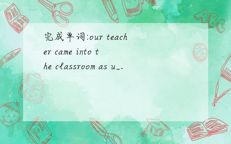 完成单词:our teacher came into the classroom as u_.