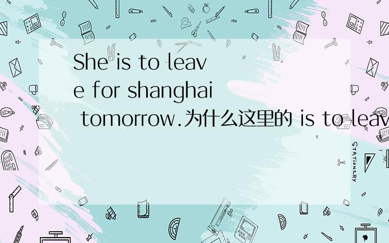 She is to leave for shanghai tomorrow.为什么这里的 is to leave for shanghai 做谓语.