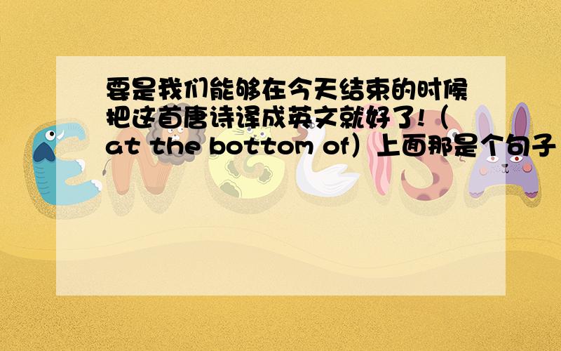 要是我们能够在今天结束的时候把这首唐诗译成英文就好了!（at the bottom of）上面那是个句子 要翻译成英文!