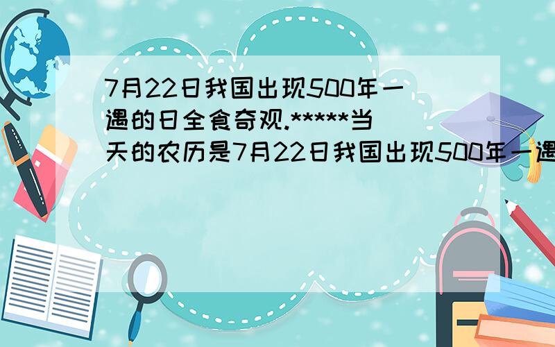 7月22日我国出现500年一遇的日全食奇观.*****当天的农历是7月22日我国出现500年一遇的日全食奇观.此次日食是自1814年至2309年的近500年间,在我国境内全食持续时间最长的一次,最长时间超过6分