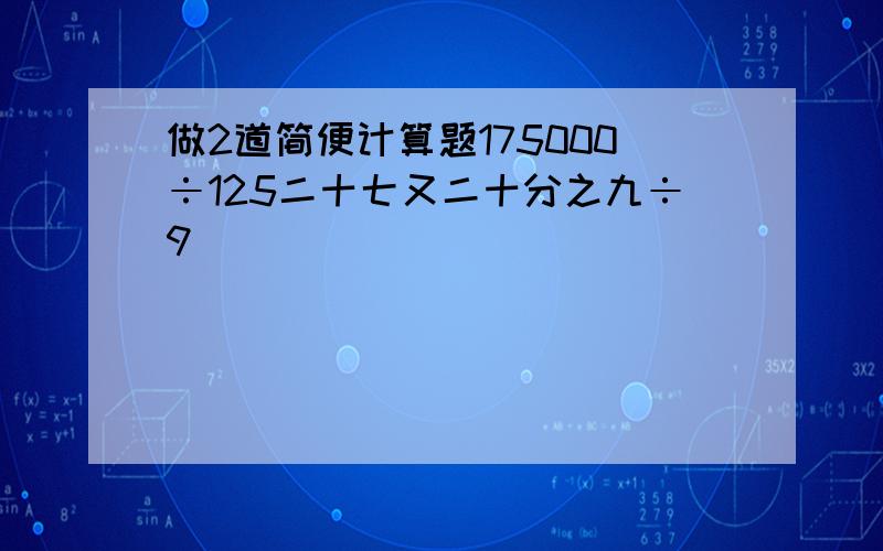 做2道简便计算题175000÷125二十七又二十分之九÷9