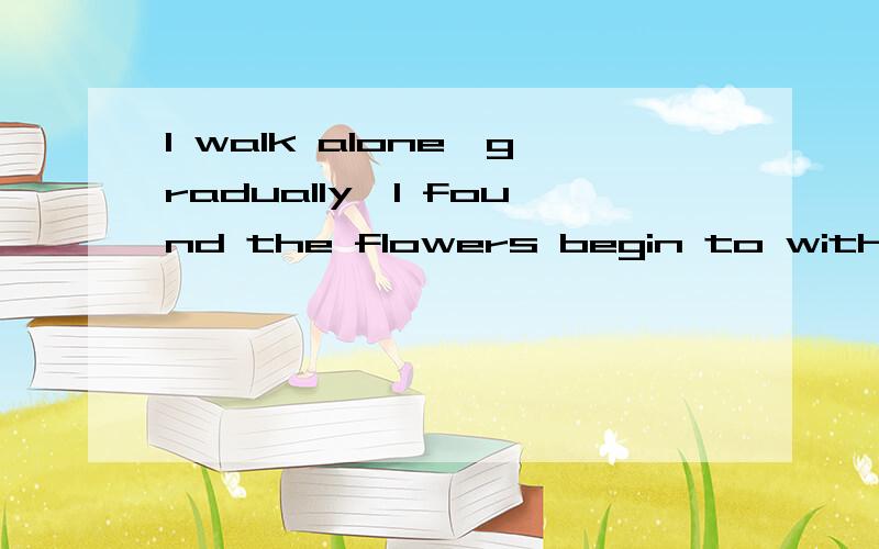 I walk alone,gradually,I found the flowers begin to wither away,The leaves begiI walk alone,gradually,I found the flowers begin to wither away,The leaves begin to fall.Winter is coming.When I look back,u r disappear.我知道我时态什么的肯定