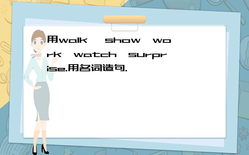 用walk ,show,work,watch,surprise.用名词造句.