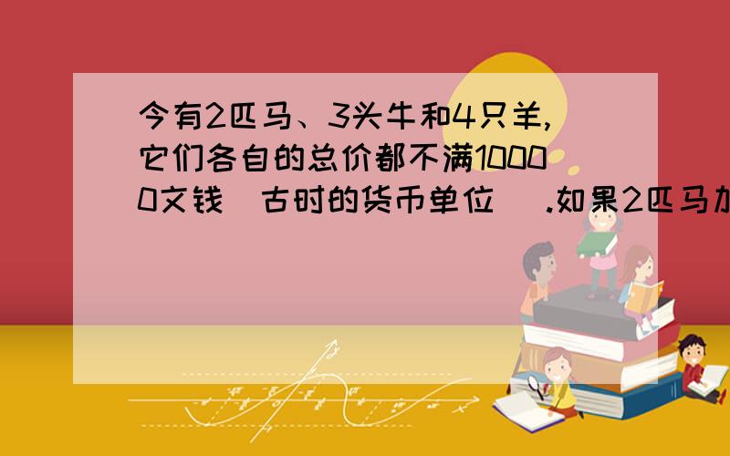 今有2匹马、3头牛和4只羊,它们各自的总价都不满10000文钱(古时的货币单位) .如果2匹马加上1头牛,或者3 头牛加上1只羊,或者4只羊加上1匹马,那么它们各自的总 价都正好是10000文钱了.问：马、