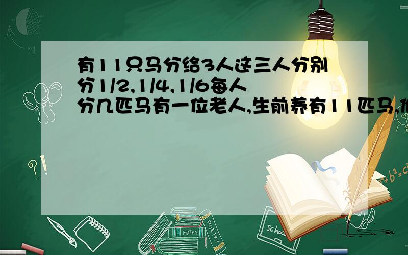 有11只马分给3人这三人分别分1/2,1/4,1/6每人分几匹马有一位老人,生前养有11匹马,他去世前立下遗嘱：大儿子、二儿子、小儿子分别继承遗产的1/2、1/4、1/6.儿子们想来想去没发分：他们所得到