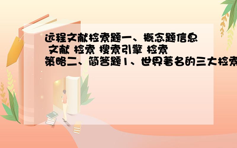 远程文献检索题一、概念题信息 文献 检索 搜索引擎 检索策略二、简答题1、世界著名的三大检索工具是什么。简要说明每个检索工具包含的文献类型？2、什么是检索工具，检索工具应该具