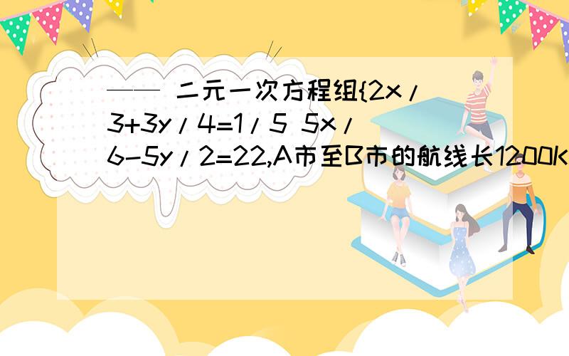 —— 二元一次方程组{2x/3+3y/4=1/5 5x/6-5y/2=22,A市至B市的航线长1200KM,一架飞机从A市顺风飞往B市需2小时30分,从B市逆风飞往A市需要3小时20分.求飞机的平均速度与风速.第一题是{2x/3+3y/4=1/5 5x/6-5y/2=