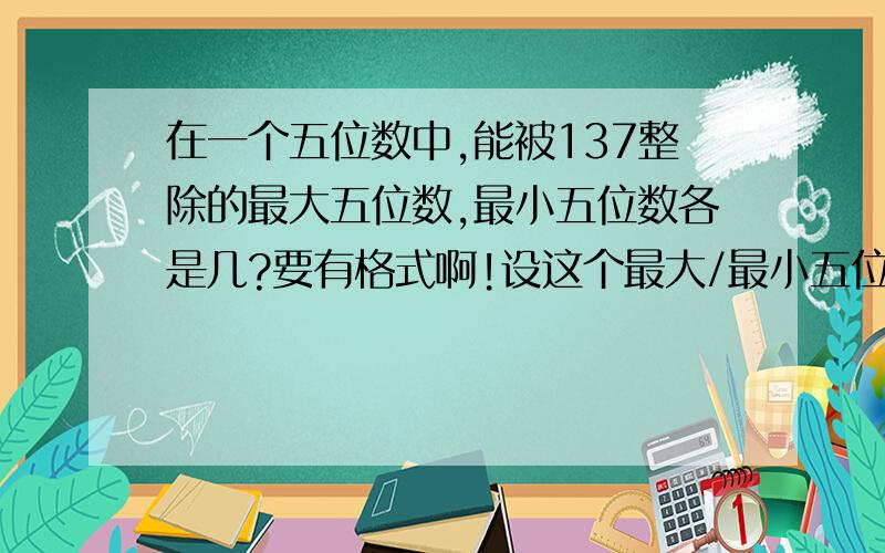 在一个五位数中,能被137整除的最大五位数,最小五位数各是几?要有格式啊!设这个最大/最小五位数为xxxxx∵xxxxx能被x/x、x整除∴x=几∵为最大/最小五位数∴x=几∵几几几xx能被x整除,且尽可能大