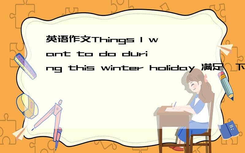 英语作文Things l want to do during this winter holiday 满足一下条件,文笔差点没事,也别太好.what are the things you want to do during this winter holiday?what do you like to do most?why