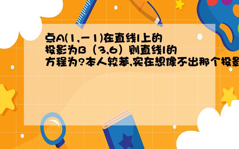 点A(1,－1)在直线l上的投影为B（3,6）则直线l的方程为?本人较苯,实在想像不出那个投影到底怎么投的…