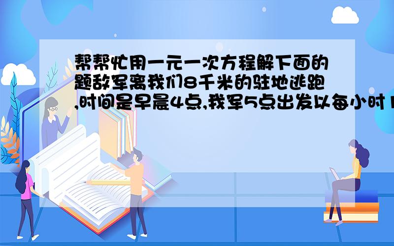 帮帮忙用一元一次方程解下面的题敌军离我们8千米的驻地逃跑,时间是早晨4点,我军5点出发以每小时10千米的速度追击,7点追上,求敌军的逃跑速度是多少?方程怎么列啊!