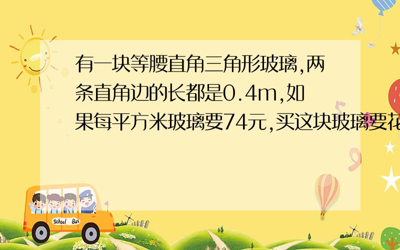 有一块等腰直角三角形玻璃,两条直角边的长都是0.4m,如果每平方米玻璃要74元,买这块玻璃要花多少钱?