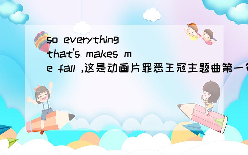 so everything that's makes me fall ,这是动画片罪恶王冠主题曲第一句 谁给我解释一下that后面是is吗?如果是的话是什么句型?难道是has简写?