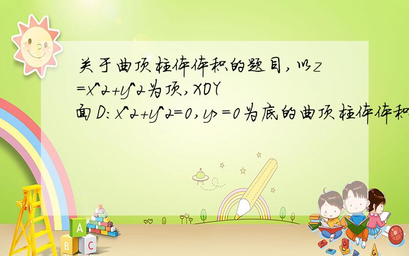 关于曲顶柱体体积的题目,以z=x^2+y^2为顶,XOY面D:x^2+y^2=0,y>=0为底的曲顶柱体体积为几怎么算的?