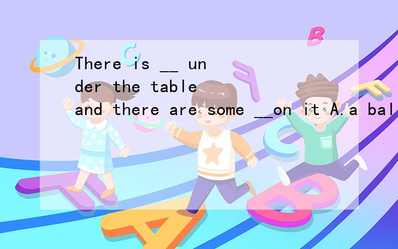 There is __ under the table and there are some __on it A.a ball；a flower B.a ball；flowers C.balls；flowers