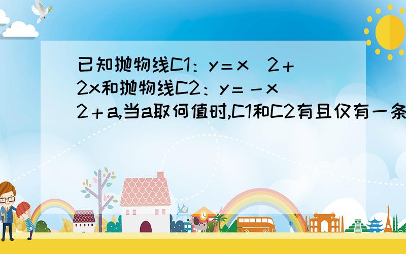 已知抛物线C1：y＝x＾2＋2x和抛物线C2：y＝－x＾2＋a,当a取何值时,C1和C2有且仅有一条公切线?写出此公切线方程.