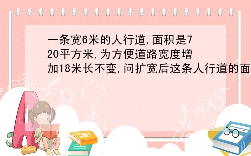 一条宽6米的人行道,面积是720平方米,为方便道路宽度增加18米长不变,问扩宽后这条人行道的面积是多少?有一条宽6米的人行道,占地面积是720平方米,为了方便道路的宽度要增加18米长不变,问扩