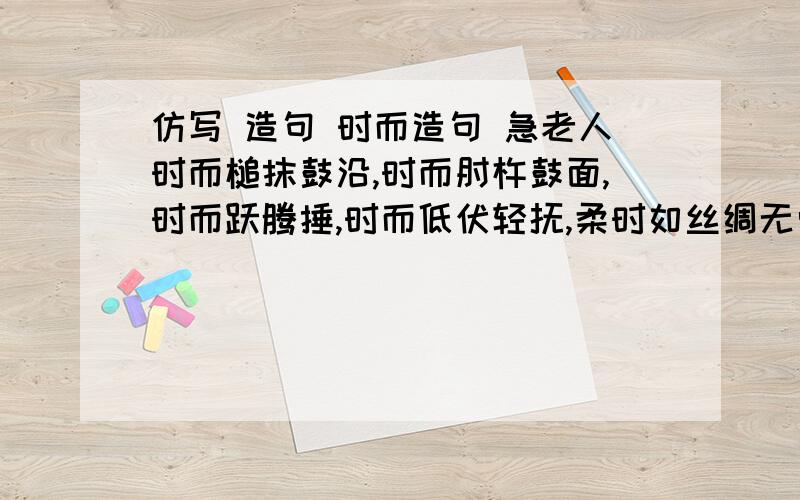 仿写 造句 时而造句 急老人时而槌抹鼓沿,时而肘杵鼓面,时而跃腾捶,时而低伏轻抚,柔时如丝绸无骨,刚时像枪挑滑轮,乱则乌云横飞,齐则兵阵突进.仿写