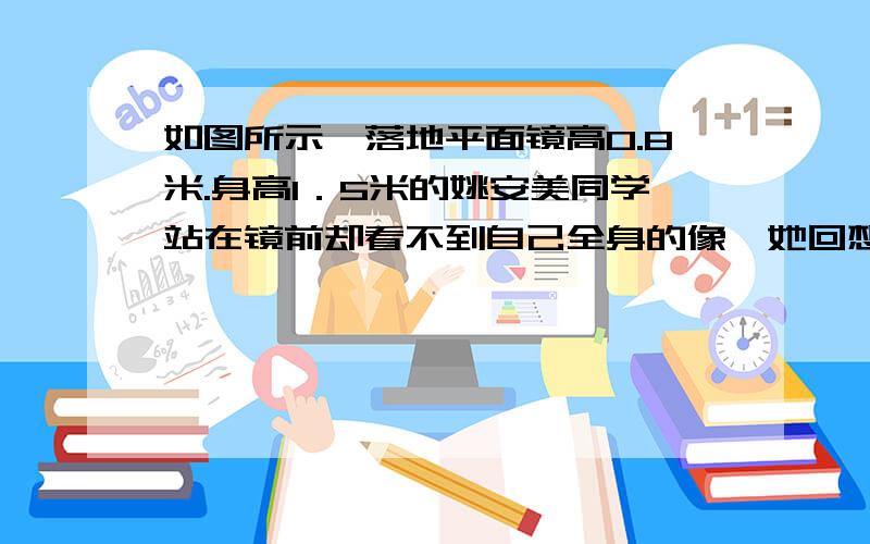 如图所示,落地平面镜高0.8米.身高1．5米的姚安美同学站在镜前却看不到自己全身的像,她回想起科学课上所学知识就                       (选填“适当后退一段距离”或“适当把镜子升高一段距