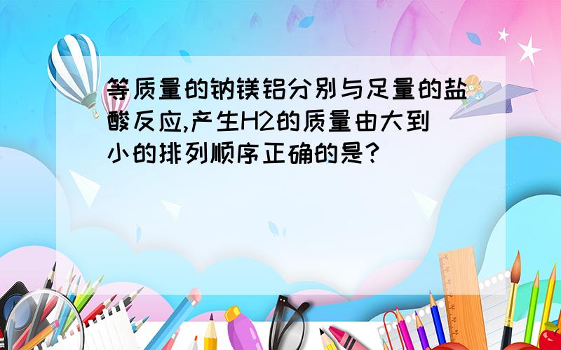 等质量的钠镁铝分别与足量的盐酸反应,产生H2的质量由大到小的排列顺序正确的是?