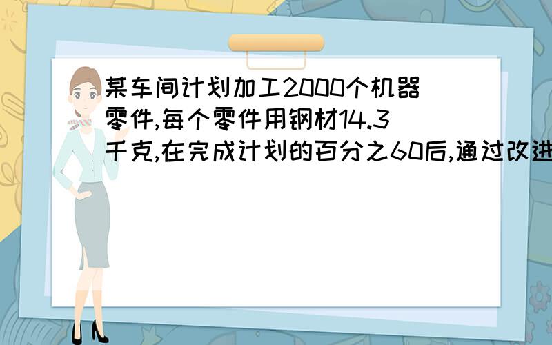 某车间计划加工2000个机器零件,每个零件用钢材14.3千克,在完成计划的百分之60后,通过改进技术,每个零件可节省钢材十三分之一,这批零件完成后,一共可节省多少千克钢材?【用方程解】