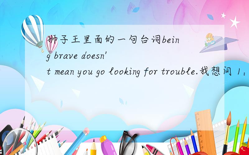 狮子王里面的一句台词being brave doesn't mean you go looking for trouble.我想问 1：为什么要用being ,这是什么用法?2：brave在这里是什么词性?谢谢