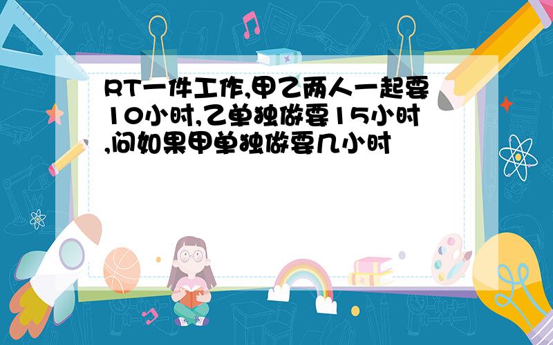 RT一件工作,甲乙两人一起要10小时,乙单独做要15小时,问如果甲单独做要几小时