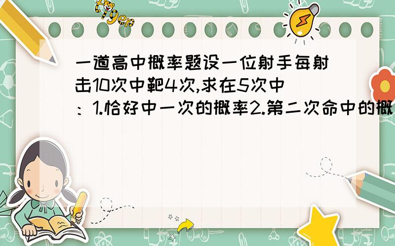 一道高中概率题设一位射手每射击10次中靶4次,求在5次中：1.恰好中一次的概率2.第二次命中的概率3.恰好命中两次的概率4.第二,三两次命中的概率5.至少有2次命中的概率