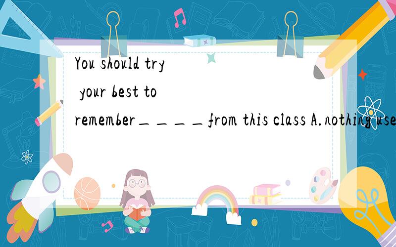 You should try your best to remember____from this class A.nothing useful B.useful somethingC.useful everything D.everything useful