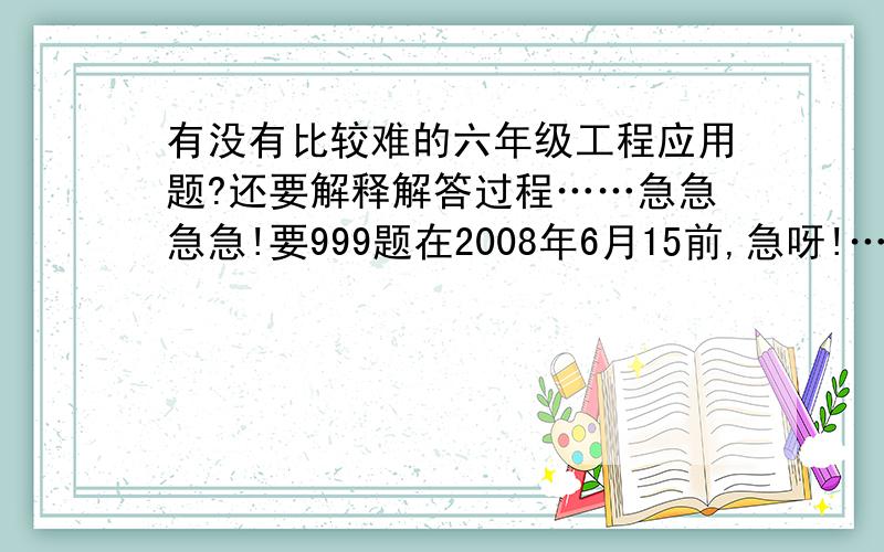 有没有比较难的六年级工程应用题?还要解释解答过程……急急急急!要999题在2008年6月15前,急呀!……&*（）...如果超过时间也没关系///,越多越好…………!不只是解答，，还有题目！！！……