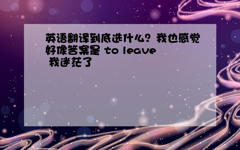 英语翻译到底选什么？我也感觉好像答案是 to leave 我迷茫了