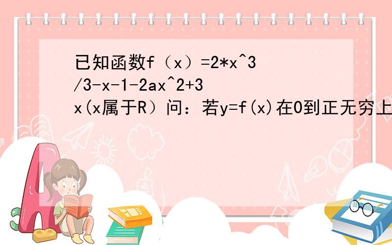 已知函数f（x）=2*x^3/3-x-1-2ax^2+3x(x属于R）问：若y=f(x)在0到正无穷上为单调增函数,试求满足条件的最大整数a