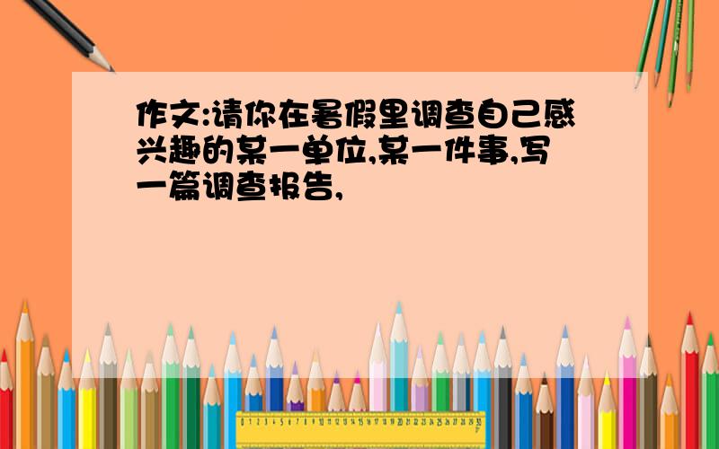 作文:请你在暑假里调查自己感兴趣的某一单位,某一件事,写一篇调查报告,