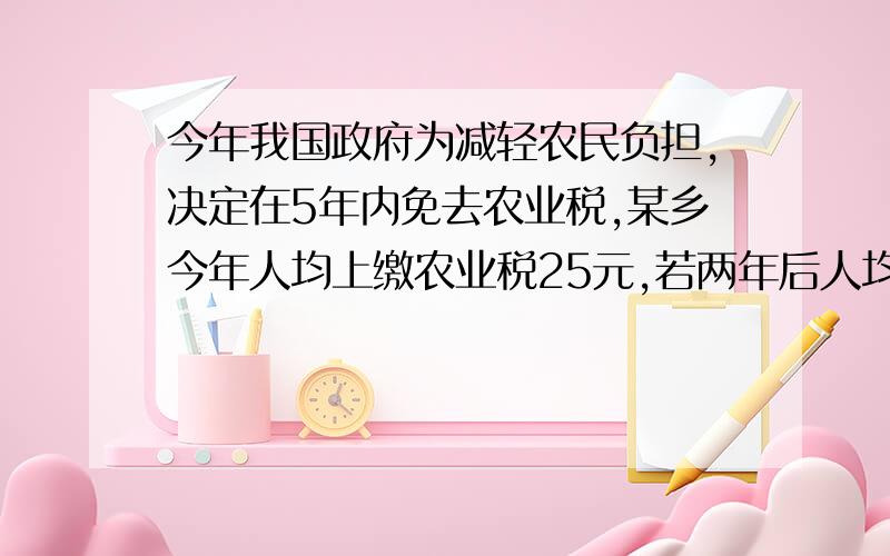 今年我国政府为减轻农民负担,决定在5年内免去农业税,某乡今年人均上缴农业税25元,若两年后人均.今年我国政府为减轻农民负担,决定在5年内免去农业税,某乡今年人均上缴农业税25元,若两年