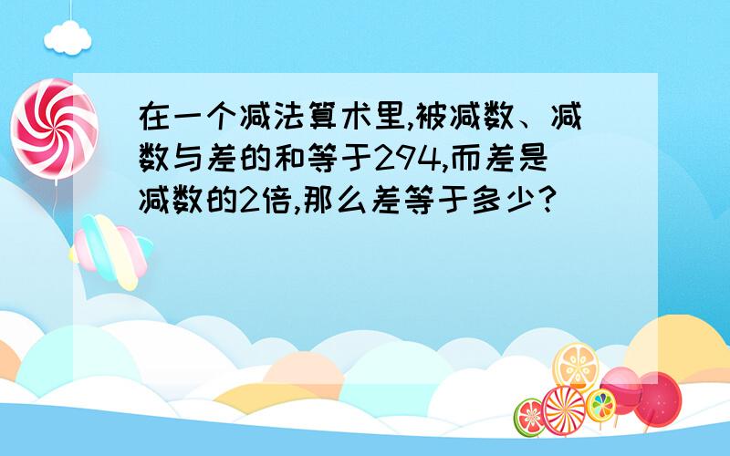 在一个减法算术里,被减数、减数与差的和等于294,而差是减数的2倍,那么差等于多少?