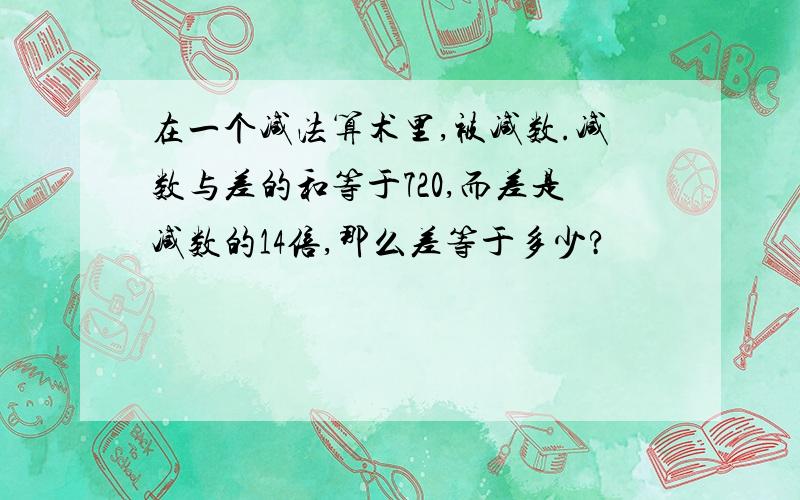 在一个减法算术里,被减数.减数与差的和等于720,而差是减数的14倍,那么差等于多少?